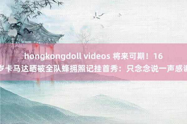 hongkongdoll videos 将来可期！16岁卡马达晒被全队蜂拥照记挂首秀：只念念说一声感谢