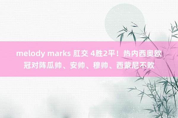 melody marks 肛交 4胜2平！热内西奥欧冠对阵瓜帅、安帅、穆帅、西蒙尼不败