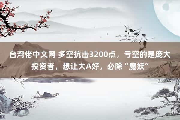 台湾佬中文网 多空抗击3200点，亏空的是庞大投资者，想让大A好，必除“魔妖”