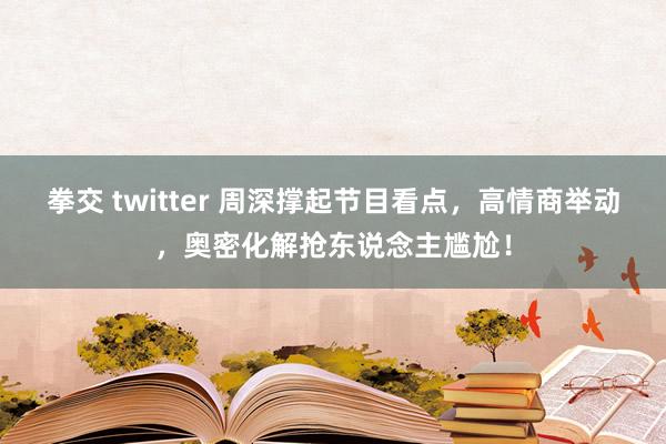 拳交 twitter 周深撑起节目看点，高情商举动，奥密化解抢东说念主尴尬！