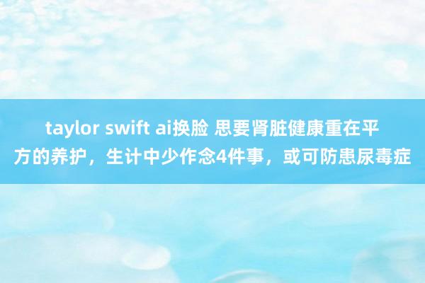 taylor swift ai换脸 思要肾脏健康重在平方的养护，生计中少作念4件事，或可防患尿毒症