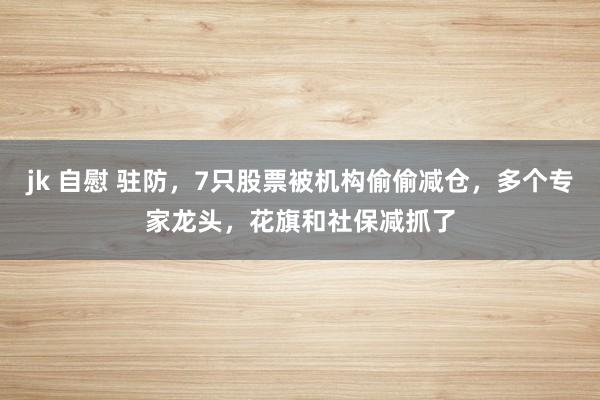 jk 自慰 驻防，7只股票被机构偷偷减仓，多个专家龙头，花旗和社保减抓了