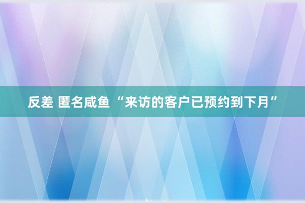 反差 匿名咸鱼 “来访的客户已预约到下月”