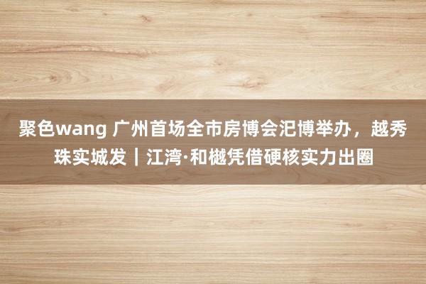 聚色wang 广州首场全市房博会汜博举办，越秀珠实城发｜江湾·和樾凭借硬核实力出圈