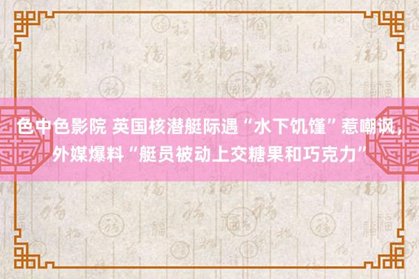 色中色影院 英国核潜艇际遇“水下饥馑”惹嘲讽，外媒爆料“艇员被动上交糖果和巧克力”