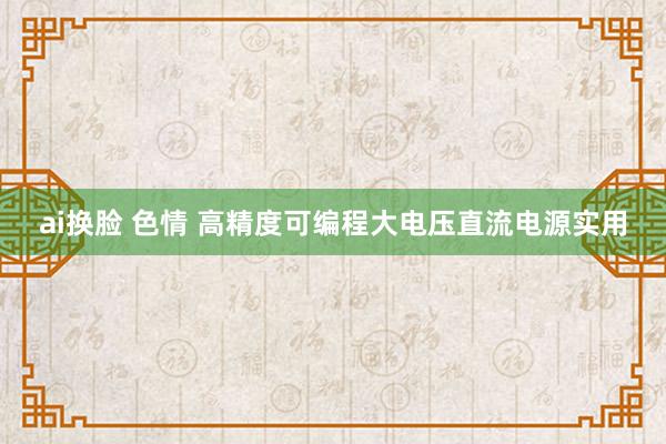 ai换脸 色情 高精度可编程大电压直流电源实用