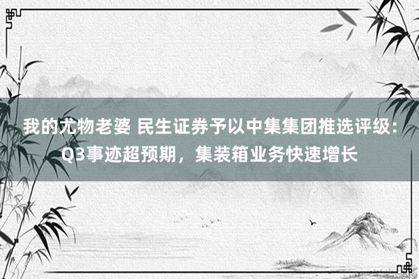 我的尤物老婆 民生证券予以中集集团推选评级：Q3事迹超预期，集装箱业务快速增长