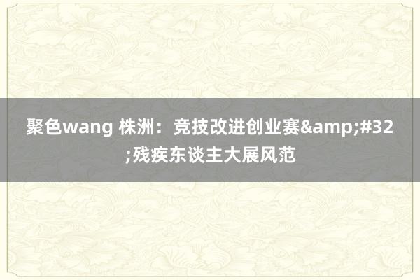 聚色wang 株洲：竞技改进创业赛&#32;残疾东谈主大展风范