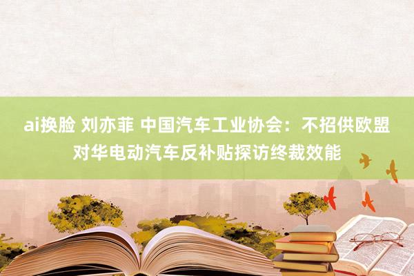 ai换脸 刘亦菲 中国汽车工业协会：不招供欧盟对华电动汽车反补贴探访终裁效能