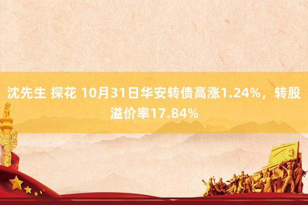 沈先生 探花 10月31日华安转债高涨1.24%，转股溢价率17.84%