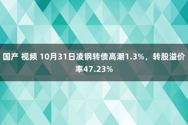 国产 视频 10月31日凌钢转债高潮1.3%，转股溢价率47.23%