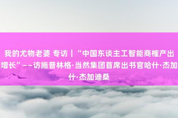 我的尤物老婆 专访｜“中国东谈主工智能商榷产出高速增长”——访施普林格·当然集团首席出书官哈什·杰加迪桑