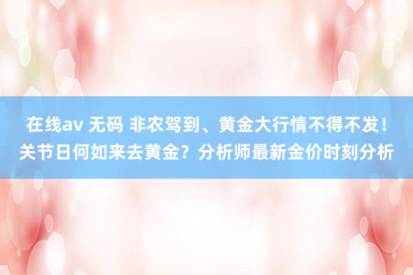 在线av 无码 非农驾到、黄金大行情不得不发！关节日何如来去黄金？分析师最新金价时刻分析