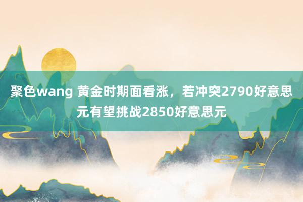 聚色wang 黄金时期面看涨，若冲突2790好意思元有望挑战2850好意思元