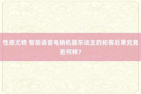 性感尤物 智能语音电销机器东谈主的拓客后果究竟若何样？