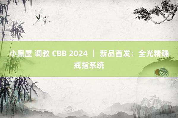 小黑屋 调教 CBB 2024 ｜ 新品首发：全光精确戒指系统