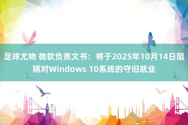 足球尤物 微软负责文书：将于2025年10月14日阻隔对Windows 10系统的守旧就业