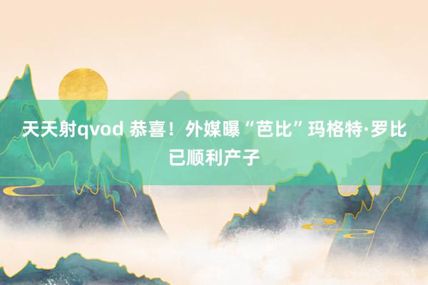 天天射qvod 恭喜！外媒曝“芭比”玛格特·罗比已顺利产子