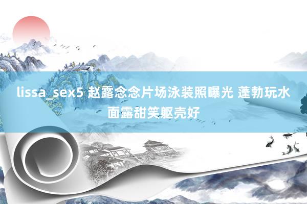 lissa_sex5 赵露念念片场泳装照曝光 蓬勃玩水面露甜笑躯壳好