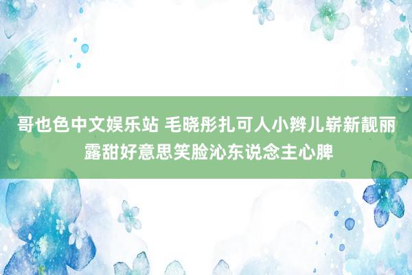 哥也色中文娱乐站 毛晓彤扎可人小辫儿崭新靓丽 露甜好意思笑脸沁东说念主心脾