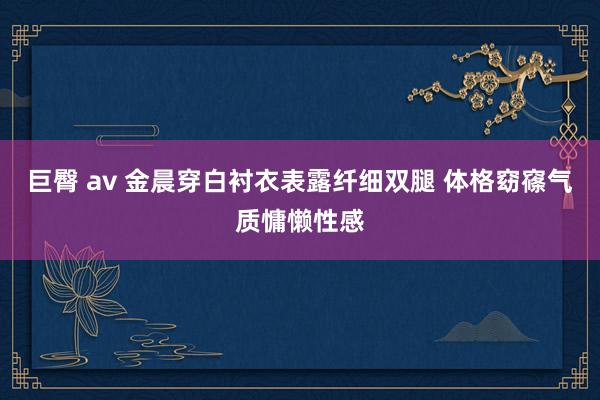 巨臀 av 金晨穿白衬衣表露纤细双腿 体格窈窱气质慵懒性感