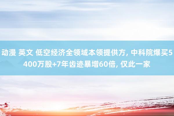 动漫 英文 低空经济全领域本领提供方， 中科院爆买5400万股+7年齿迹暴增60倍， 仅此一家