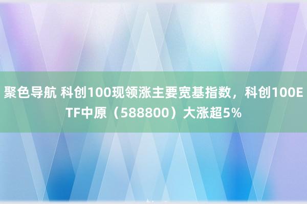 聚色导航 科创100现领涨主要宽基指数，科创100ETF中原（588800）大涨超5%