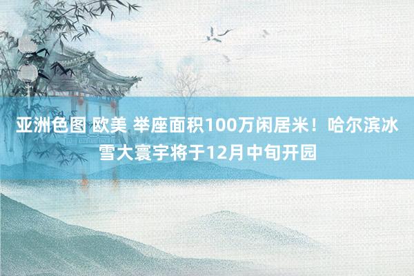 亚洲色图 欧美 举座面积100万闲居米！哈尔滨冰雪大寰宇将于12月中旬开园