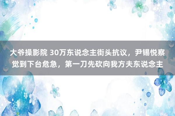 大爷操影院 30万东说念主街头抗议，尹锡悦察觉到下台危急，第一刀先砍向我方夫东说念主