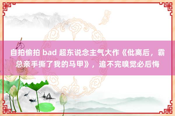 自拍偷拍 bad 超东说念主气大作《仳离后，霸总亲手撕了我的马甲》，追不完嗅觉必后悔