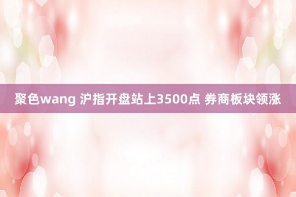 聚色wang 沪指开盘站上3500点 券商板块领涨