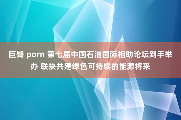 巨臀 porn 第七届中国石油国际相助论坛到手举办 联袂共建绿色可持续的能源将来