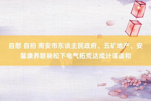 自慰 自拍 南安市东谈主民政府、五矿地产、安馨康养联袂松下电气拓荒达成计谋谐和