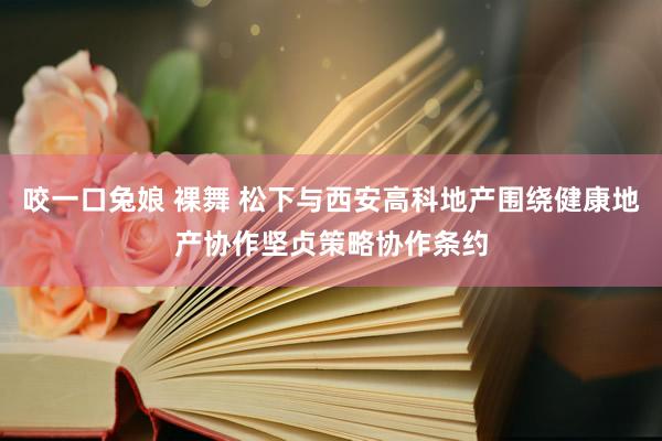 咬一口兔娘 裸舞 松下与西安高科地产围绕健康地产协作坚贞策略协作条约